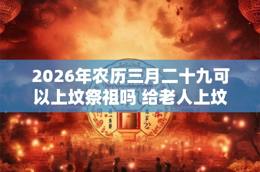 2026年农历三月二十九可以上坟祭祖吗 给老人上坟带肉好不好
