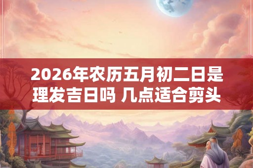 2026年农历五月初二日是理发吉日吗 几点适合剪头发