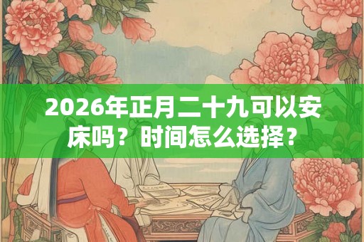 2026年正月二十九可以安床吗？时间怎么选择？