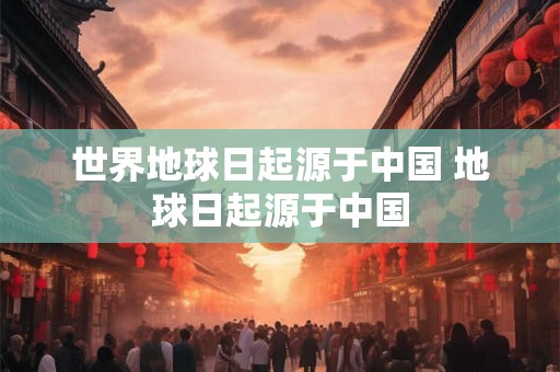 世界地球日起源于中国 地球日起源于中国