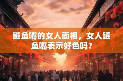 鲢鱼嘴的女人面相，女人鲢鱼嘴表示好色吗？