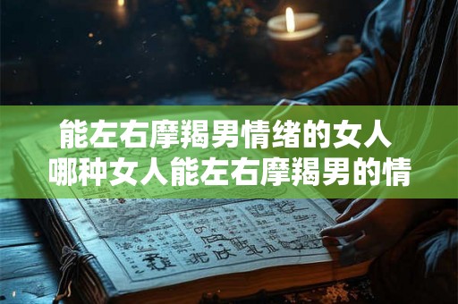 能左右摩羯男情绪的女人 哪种女人能左右摩羯男的情绪