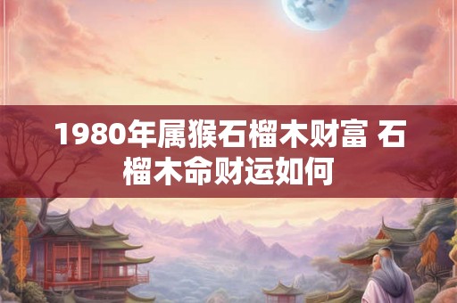 1980年属猴石榴木财富 石榴木命财运如何 1980年属猴石榴木财富 石榴木命财运如何