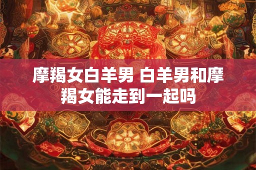 摩羯女白羊男 白羊男和摩羯女能走到一起吗 摩羯女白羊男 白羊男和摩羯女能走到一起吗