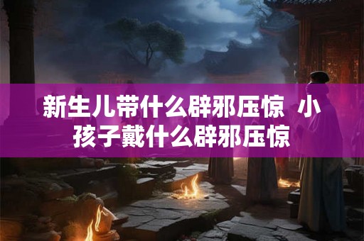 新生儿带什么辟邪压惊  小孩子戴什么辟邪压惊