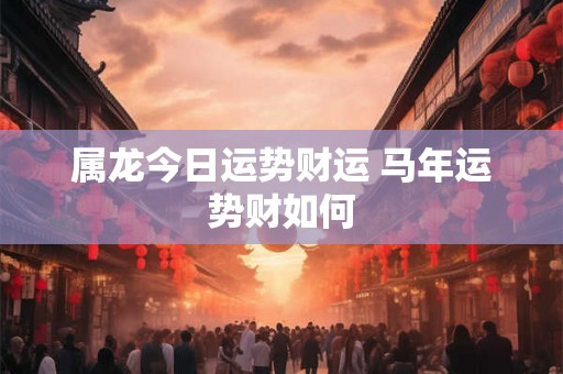 属龙今日运势财运 马年运势财如何