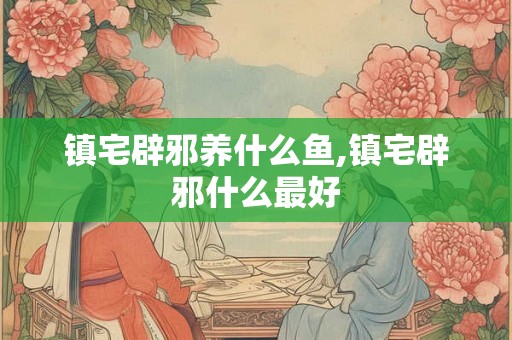 镇宅辟邪养什么鱼,镇宅辟邪什么最好