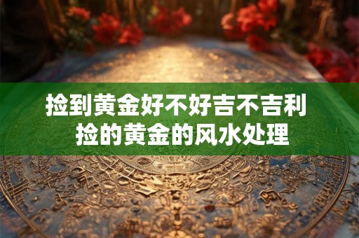 捡到黄金好不好吉不吉利 捡的黄金的风水处理 捡到黄金好不好吉不吉利 捡的黄金的风水处理