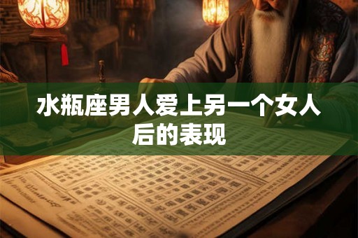 水瓶座男人爱上另一个女人后的表现 水瓶座男人爱上另一个女人后的表现