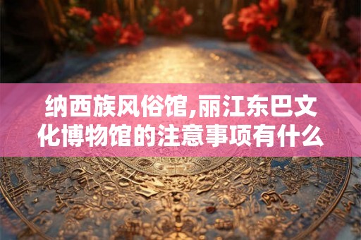 纳西族风俗馆,丽江东巴文化博物馆的注意事项有什么？