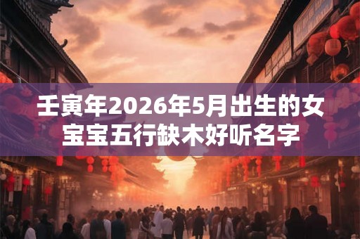 壬寅年2026年5月出生的女宝宝五行缺木好听名字