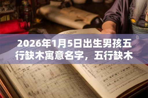 2026年1月5日出生男孩五行缺木寓意名字，五行缺木起名技巧