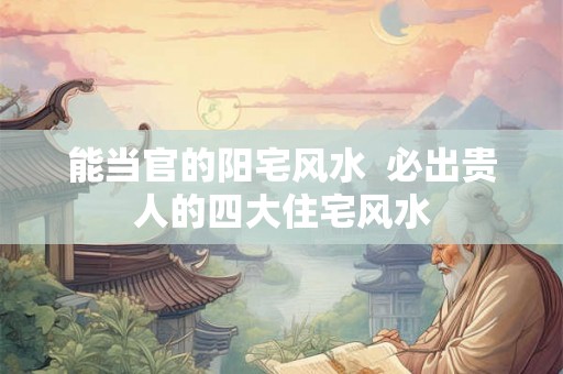 能当官的阳宅风水  必出贵人的四大住宅风水