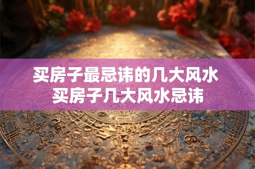 买房子最忌讳的几大风水 买房子几大风水忌讳 买房子最忌讳的几大风水 买房子几大风水忌讳