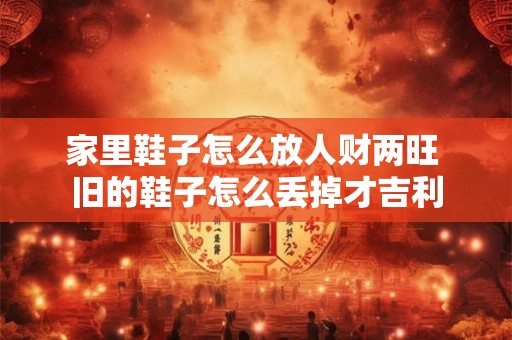 家里鞋子怎么放人财两旺 旧的鞋子怎么丢掉才吉利 家里鞋子怎么放人财两旺 旧的鞋子怎么丢掉才吉利
