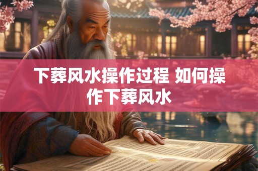 下葬风水操作过程 如何操作下葬风水 下葬风水操作过程 如何操作下葬风水