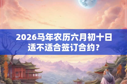 2026马年农历六月初十日适不适合签订合约? 2026马年农历六月初十日适不适合签订合约?