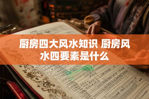 厨房四大风水知识 厨房风水四要素是什么