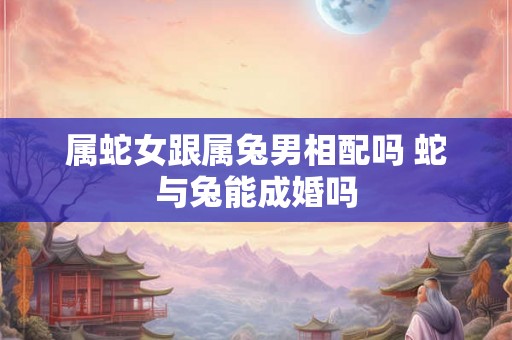 属蛇女跟属兔男相配吗 蛇与兔能成婚吗