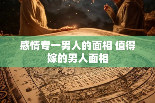 感情专一男人的面相 值得嫁的男人面相 感情专一男人的面相 值得嫁的男人面相