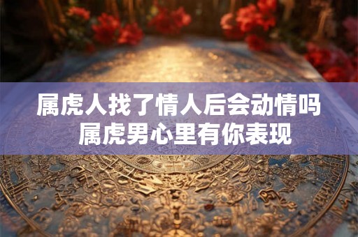 属虎人找了情人后会动情吗  属虎男心里有你表现