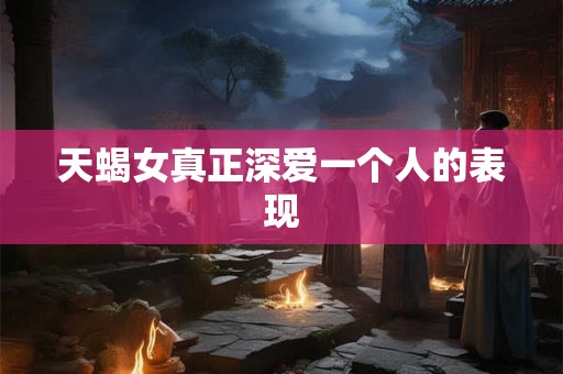 天蝎女真正深爱一个人的表现