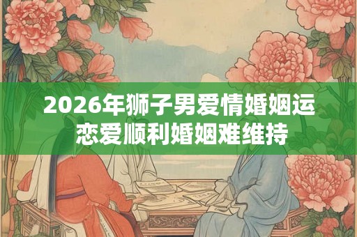 2026年狮子男爱情婚姻运 恋爱顺利婚姻难维持