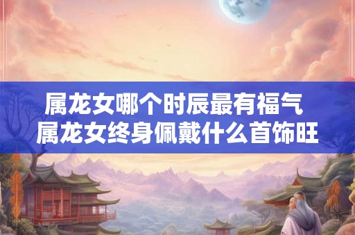 属龙女哪个时辰最有福气 属龙女终身佩戴什么首饰旺运