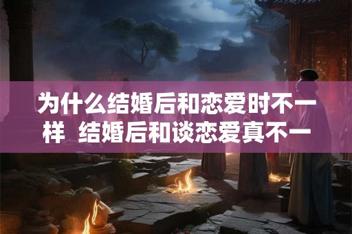 为什么结婚后和恋爱时不一样  结婚后和谈恋爱真不一样