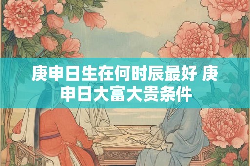 庚申日生在何时辰最好 庚申日大富大贵条件 庚申日生在何时辰最好 庚申日大富大贵条件