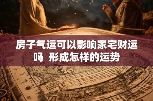 房子气运可以影响家宅财运吗 形成怎样的运势 房子气运可以影响家宅财运吗 形成怎样的运势