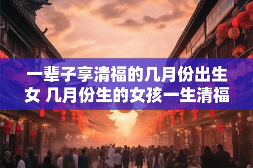 一辈子享清福的几月份出生女 几月份生的女孩一生清福