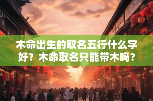 木命出生的取名五行什么字好？木命取名只能带木吗？