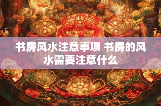 书房风水注意事项 书房的风水需要注意什么