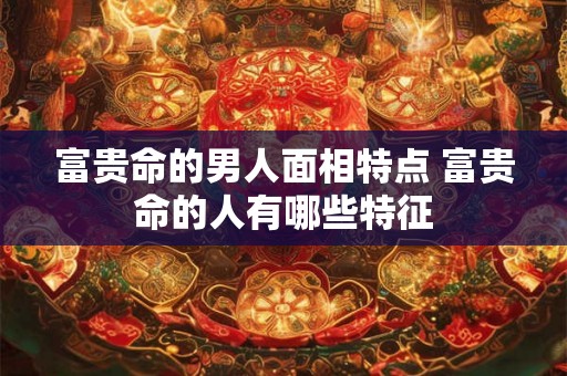 富贵命的男人面相特点 富贵命的人有哪些特征