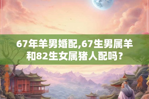 67年羊男婚配,67生男属羊和82生女属猪人配吗？