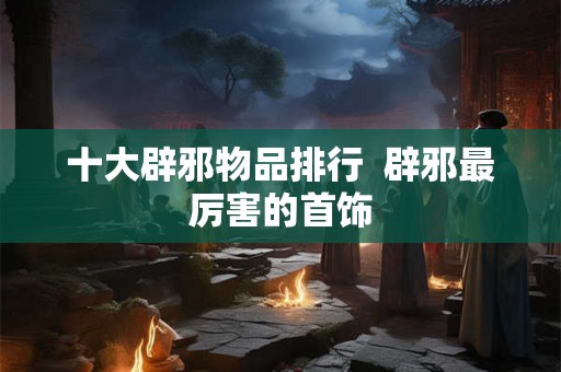 十大辟邪物品排行  辟邪最厉害的首饰