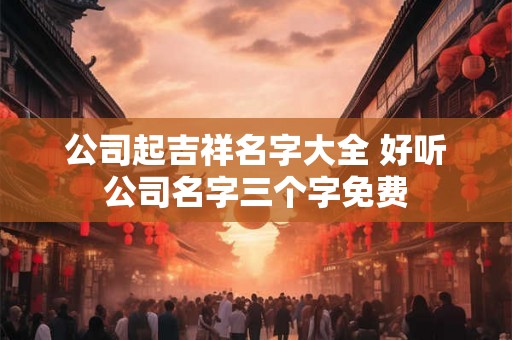 公司起吉祥名字大全 好听公司名字三个字免费 公司起吉祥名字大全 好听公司名字三个字免费