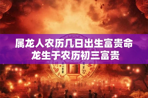 属龙人农历几日出生富贵命 龙生于农历初三富贵