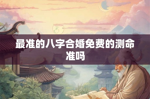 最准的八字合婚免费的测命准吗 最准的八字合婚免费的测命准吗