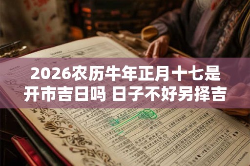 2026农历牛年正月十七是开市吉日吗 日子不好另择吉日