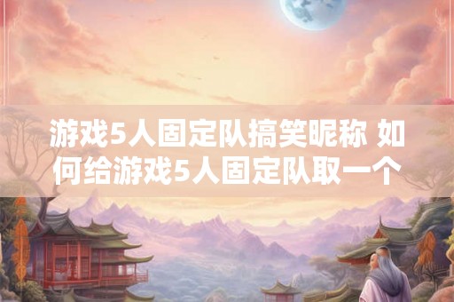 游戏5人固定队搞笑昵称 如何给游戏5人固定队取一个搞笑昵称