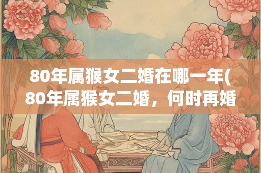 80年属猴女二婚在哪一年(80年属猴女二婚，何时再婚最佳？)