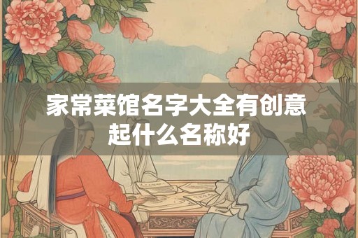 家常菜馆名字大全有创意 起什么名称好 家常菜馆名字大全有创意 起什么名称好