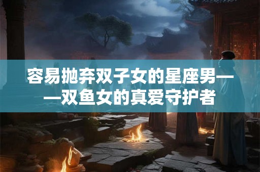 容易抛弃双子女的星座男——双鱼女的真爱守护者