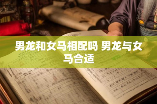 男龙和女马相配吗 男龙与女马合适 男龙和女马相配吗 男龙与女马合适