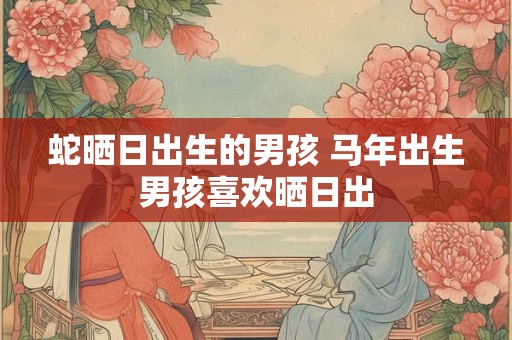 蛇晒日出生的男孩 马年出生男孩喜欢晒日出