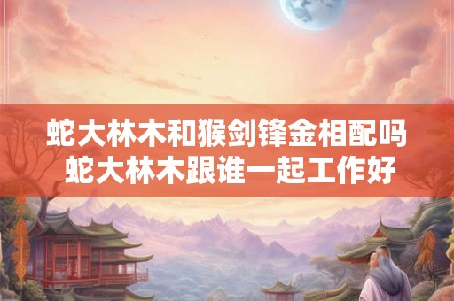 蛇大林木和猴剑锋金相配吗 蛇大林木跟谁一起工作好