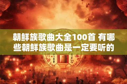朝鲜族歌曲大全100首 有哪些朝鲜族歌曲是一定要听的朝鲜族歌曲大全100首