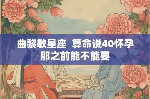 曲黎敏星座 算命说40怀孕那之前能不能要 曲黎敏星座 算命说40怀孕那之前能不能要